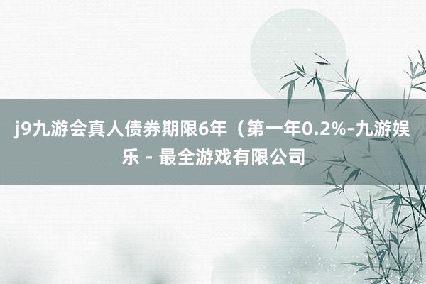 j9九游会真人债券期限6年（第一年0.2%-九游娱乐 - 最全游戏有限公司