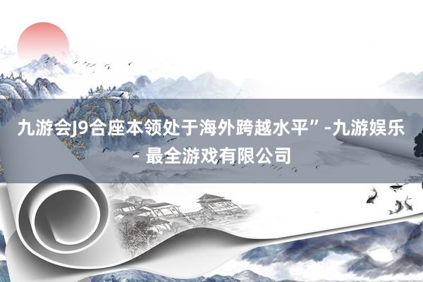 九游会J9合座本领处于海外跨越水平”-九游娱乐 - 最全游戏有限公司