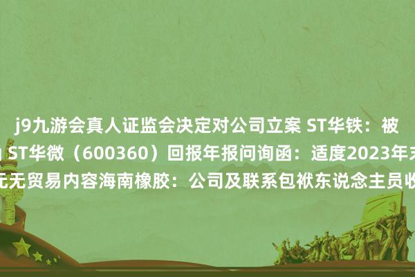 j9九游会真人证监会决定对公司立案　　 ST华铁：被广东证监局出具警示函　　 ST华微（600360）回报年报问询函：适度2023年末在建工程中有4.56亿元无贸易内容　　海南橡胶：公司及联系包袱东说