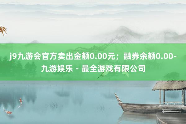 j9九游会官方卖出金额0.00元；融券余额0.00-九游娱乐 - 最全游戏有限公司