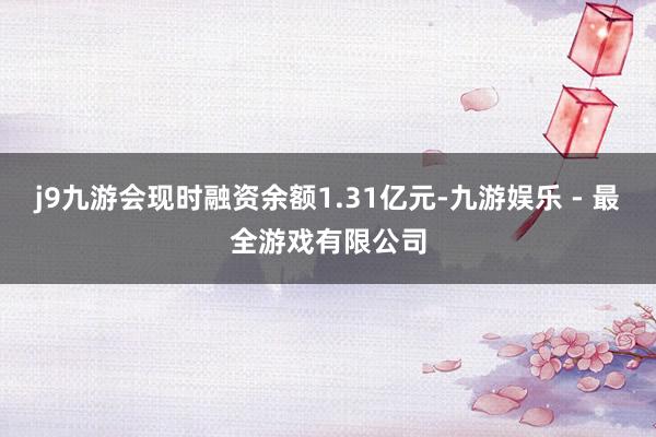 j9九游会现时融资余额1.31亿元-九游娱乐 - 最全游戏有限公司