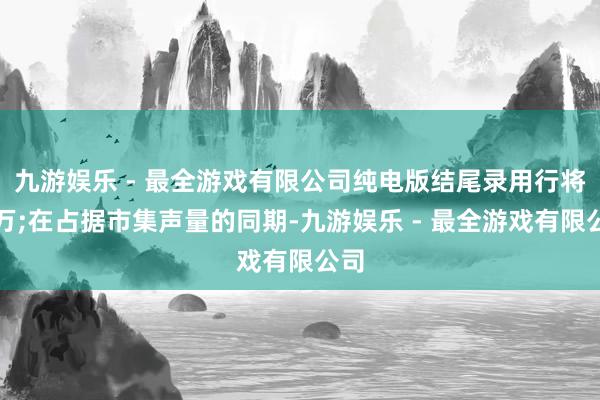 九游娱乐 - 最全游戏有限公司纯电版结尾录用行将破万;在占据市集声量的同期-九游娱乐 - 最全游戏有限公司