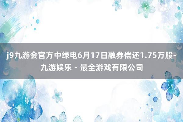 j9九游会官方中绿电6月17日融券偿还1.75万股-九游娱乐 - 最全游戏有限公司