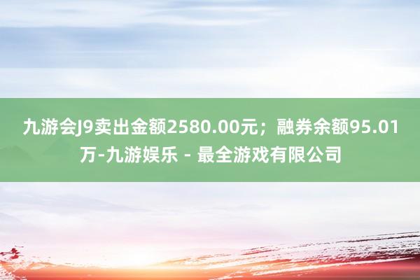 九游会J9卖出金额2580.00元；融券余额95.01万-九游娱乐 - 最全游戏有限公司