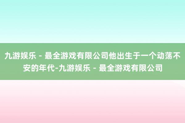 九游娱乐 - 最全游戏有限公司他出生于一个动荡不安的年代-九游娱乐 - 最全游戏有限公司