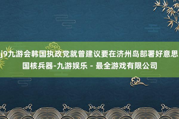 j9九游会韩国执政党就曾建议要在济州岛部署好意思国核兵器-九游娱乐 - 最全游戏有限公司