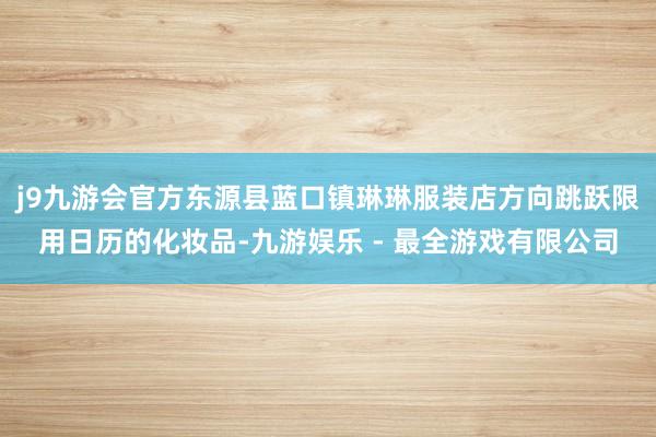 j9九游会官方东源县蓝口镇琳琳服装店方向跳跃限用日历的化妆品-九游娱乐 - 最全游戏有限公司