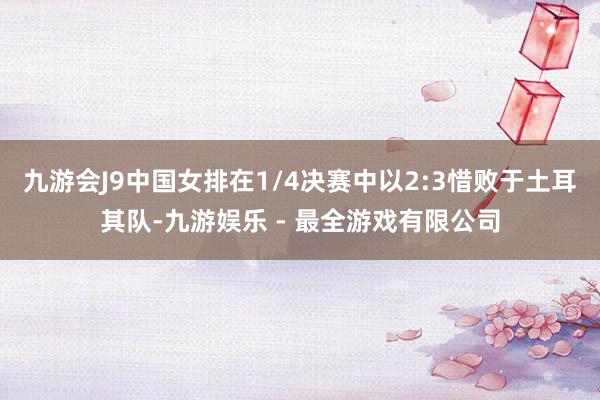 九游会J9中国女排在1/4决赛中以2:3惜败于土耳其队-九游娱乐 - 最全游戏有限公司