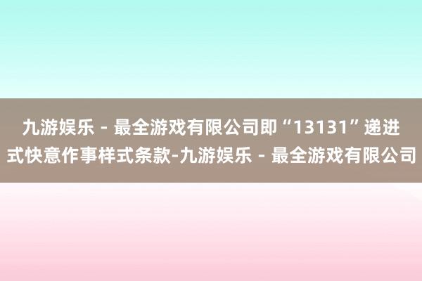 九游娱乐 - 最全游戏有限公司即“13131”递进式快意作事样式条款-九游娱乐 - 最全游戏有限公司