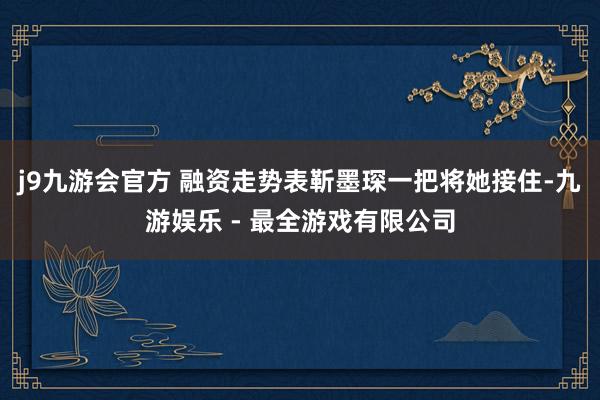 j9九游会官方 融资走势表靳墨琛一把将她接住-九游娱乐 - 最全游戏有限公司