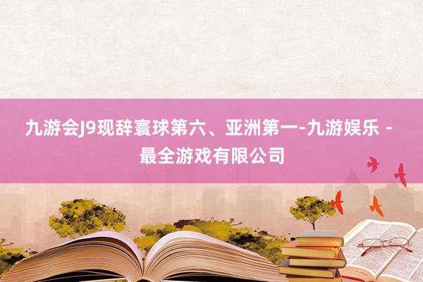 九游会J9现辞寰球第六、亚洲第一-九游娱乐 - 最全游戏有限公司