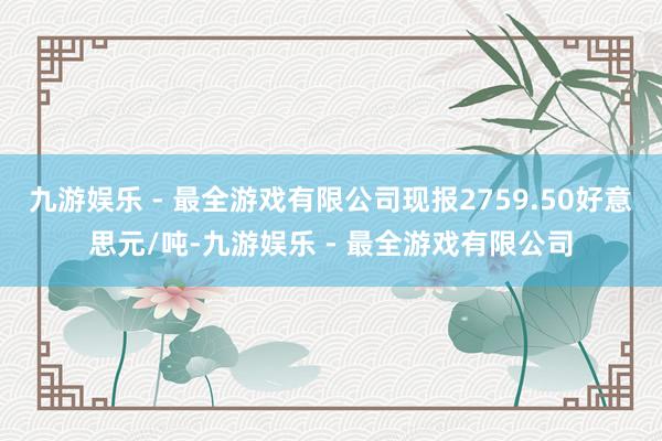 九游娱乐 - 最全游戏有限公司现报2759.50好意思元/吨-九游娱乐 - 最全游戏有限公司