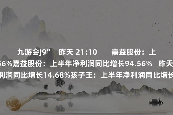 九游会J9”   昨天 21:10       嘉益股份：上半年净利润同比增长94.56%嘉益股份：上半年净利润同比增长94.56%   昨天 21:08       孩子王：上半年净利润同比增长14.68%孩子王：上半年净利润同比增长14.68%   昨天 19:58       瑞联新材：上半年净利润同比增长63.53%瑞联新材：上半年净利润同比增长63.53%   昨天 19:15     