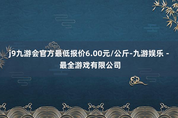 j9九游会官方最低报价6.00元/公斤-九游娱乐 - 最全游戏有限公司