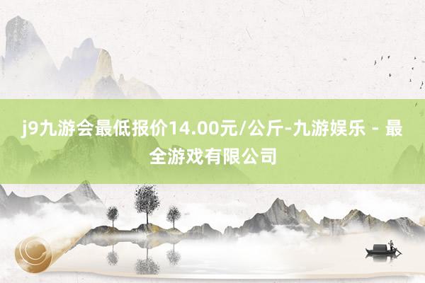 j9九游会最低报价14.00元/公斤-九游娱乐 - 最全游戏有限公司