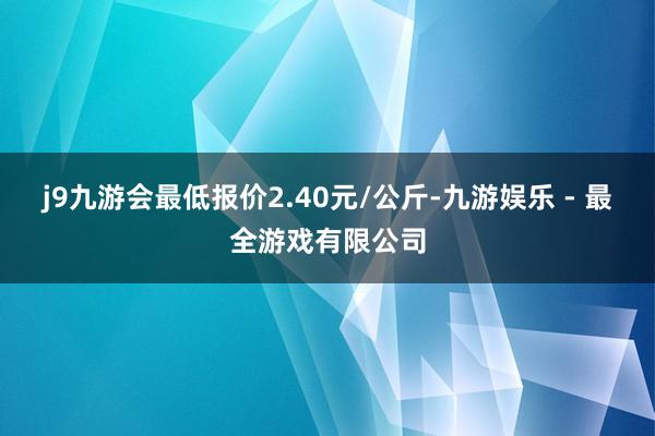 j9九游会最低报价2.40元/公斤-九游娱乐 - 最全游戏有限公司