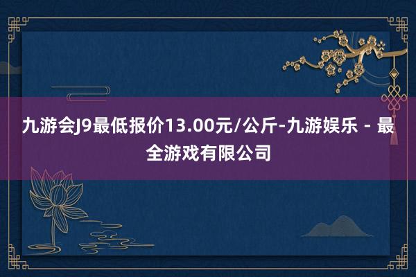 九游会J9最低报价13.00元/公斤-九游娱乐 - 最全游戏有限公司