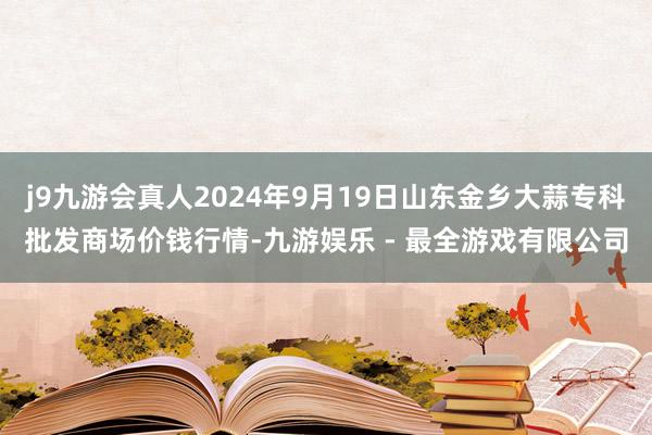 j9九游会真人2024年9月19日山东金乡大蒜专科批发商场价钱行情-九游娱乐 - 最全游戏有限公司