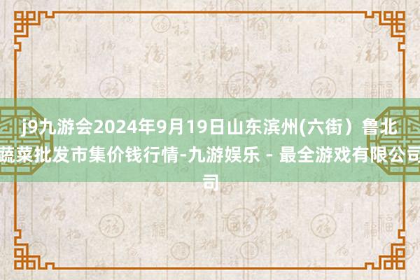 j9九游会2024年9月19日山东滨州(六街）鲁北蔬菜批发市集价钱行情-九游娱乐 - 最全游戏有限公司