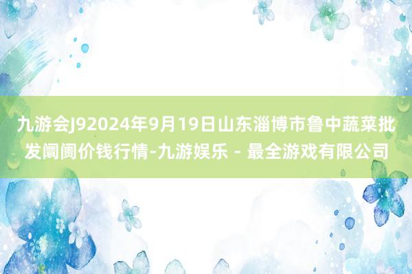 九游会J92024年9月19日山东淄博市鲁中蔬菜批发阛阓价钱行情-九游娱乐 - 最全游戏有限公司