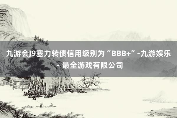 九游会J9塞力转债信用级别为“BBB+”-九游娱乐 - 最全游戏有限公司