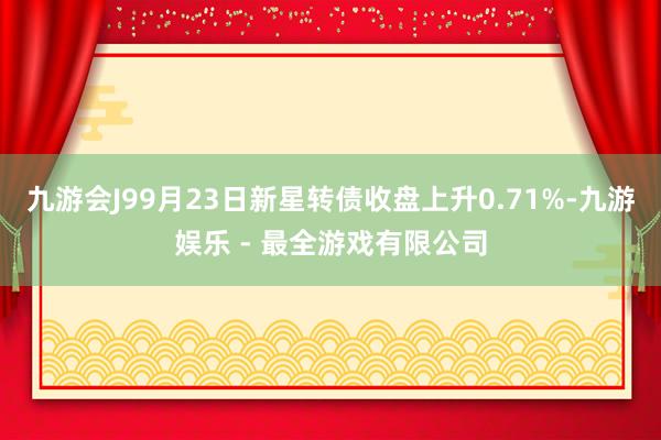 九游会J99月23日新星转债收盘上升0.71%-九游娱乐 - 最全游戏有限公司