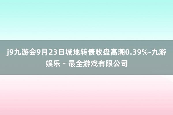 j9九游会9月23日城地转债收盘高潮0.39%-九游娱乐 - 最全游戏有限公司