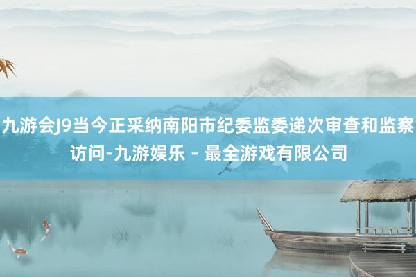 九游会J9当今正采纳南阳市纪委监委递次审查和监察访问-九游娱乐 - 最全游戏有限公司