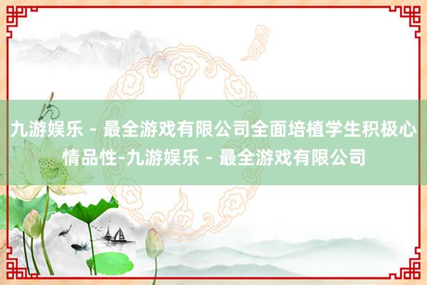 九游娱乐 - 最全游戏有限公司全面培植学生积极心情品性-九游娱乐 - 最全游戏有限公司