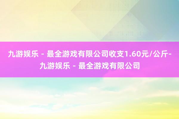 九游娱乐 - 最全游戏有限公司收支1.60元/公斤-九游娱乐 - 最全游戏有限公司