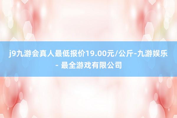 j9九游会真人最低报价19.00元/公斤-九游娱乐 - 最全游戏有限公司