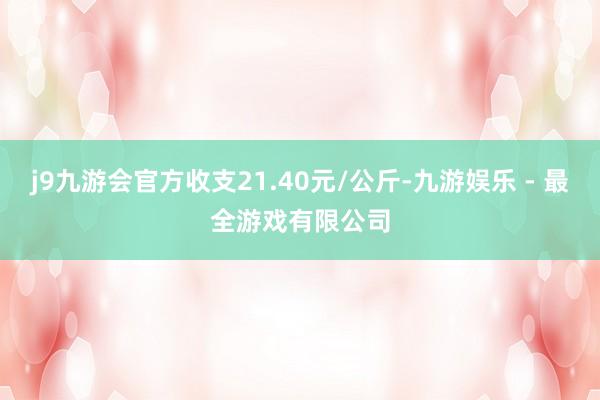 j9九游会官方收支21.40元/公斤-九游娱乐 - 最全游戏有限公司