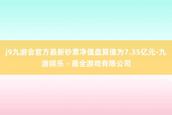 j9九游会官方最新钞票净值盘算值为7.35亿元-九游娱乐 - 最全游戏有限公司