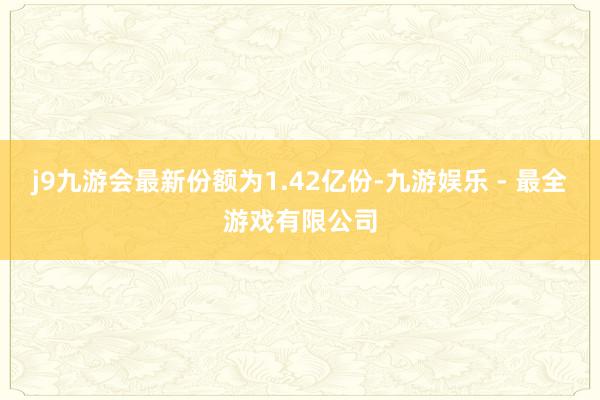 j9九游会最新份额为1.42亿份-九游娱乐 - 最全游戏有限公司