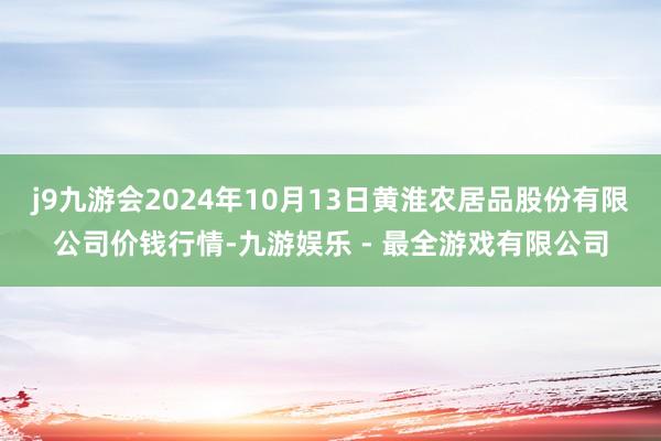 j9九游会2024年10月13日黄淮农居品股份有限公司价钱行情-九游娱乐 - 最全游戏有限公司