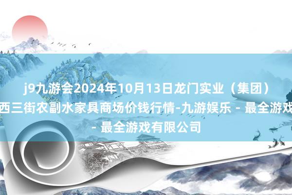 j9九游会2024年10月13日龙门实业（集团）有限公司西三街农副水家具商场价钱行情-九游娱乐 - 最全游戏有限公司