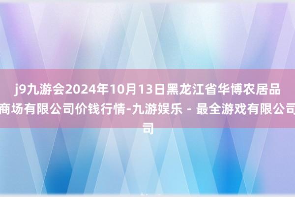 j9九游会2024年10月13日黑龙江省华博农居品商场有限公司价钱行情-九游娱乐 - 最全游戏有限公司