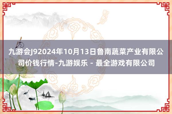 九游会J92024年10月13日鲁南蔬菜产业有限公司价钱行情-九游娱乐 - 最全游戏有限公司