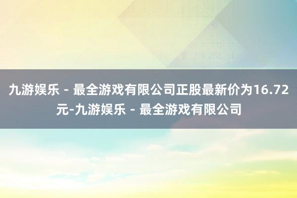 九游娱乐 - 最全游戏有限公司正股最新价为16.72元-九游娱乐 - 最全游戏有限公司