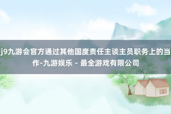 j9九游会官方通过其他国度责任主谈主员职务上的当作-九游娱乐 - 最全游戏有限公司