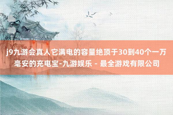 j9九游会真人它满电的容量绝顶于30到40个一万毫安的充电宝-九游娱乐 - 最全游戏有限公司