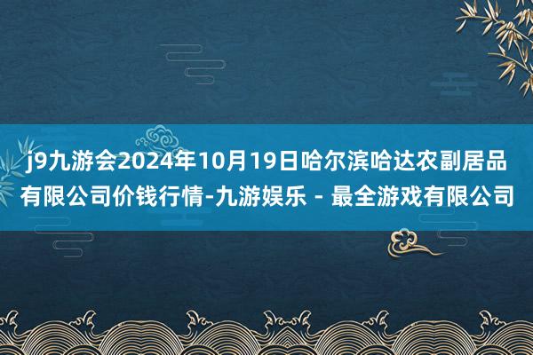 j9九游会2024年10月19日哈尔滨哈达农副居品有限公司价钱行情-九游娱乐 - 最全游戏有限公司