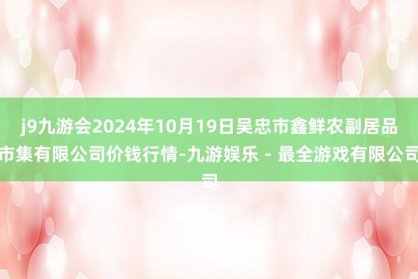 j9九游会2024年10月19日吴忠市鑫鲜农副居品市集有限公司价钱行情-九游娱乐 - 最全游戏有限公司