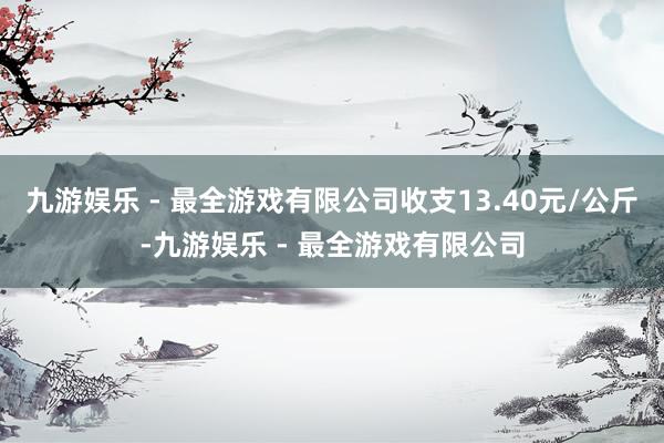 九游娱乐 - 最全游戏有限公司收支13.40元/公斤-九游娱乐 - 最全游戏有限公司