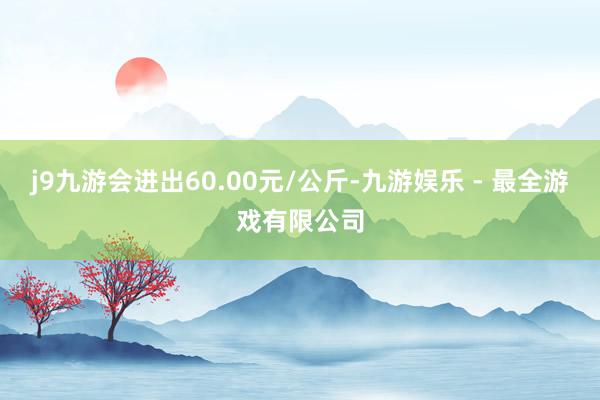 j9九游会进出60.00元/公斤-九游娱乐 - 最全游戏有限公司