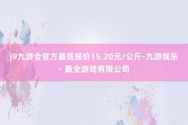 j9九游会官方最低报价15.20元/公斤-九游娱乐 - 最全游戏有限公司