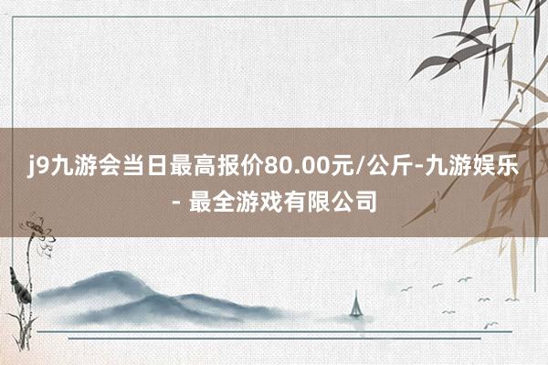 j9九游会当日最高报价80.00元/公斤-九游娱乐 - 最全游戏有限公司