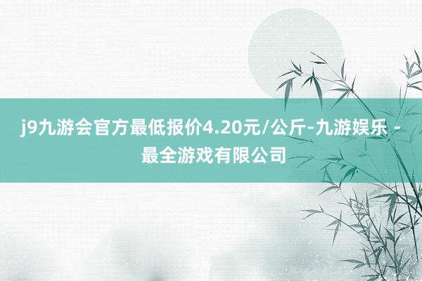 j9九游会官方最低报价4.20元/公斤-九游娱乐 - 最全游戏有限公司