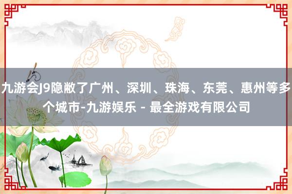 九游会J9隐敝了广州、深圳、珠海、东莞、惠州等多个城市-九游娱乐 - 最全游戏有限公司