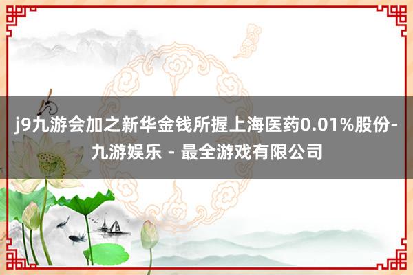 j9九游会加之新华金钱所握上海医药0.01%股份-九游娱乐 - 最全游戏有限公司